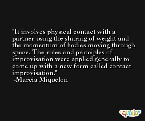 It involves physical contact with a partner using the sharing of weight and the momentum of bodies moving through space. The rules and principles of improvisation were applied generally to come up with a new form called contact improvisation. -Marcia Miquelon