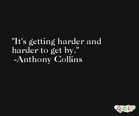 It's getting harder and harder to get by. -Anthony Collins