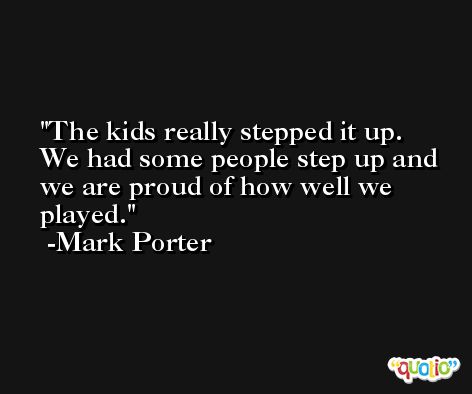 The kids really stepped it up. We had some people step up and we are proud of how well we played. -Mark Porter