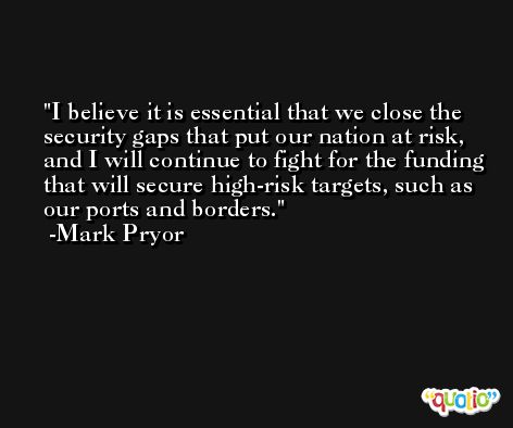 I believe it is essential that we close the security gaps that put our nation at risk, and I will continue to fight for the funding that will secure high-risk targets, such as our ports and borders. -Mark Pryor