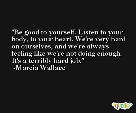 Be good to yourself. Listen to your body, to your heart. We're very hard on ourselves, and we're always feeling like we're not doing enough. It's a terribly hard job. -Marcia Wallace