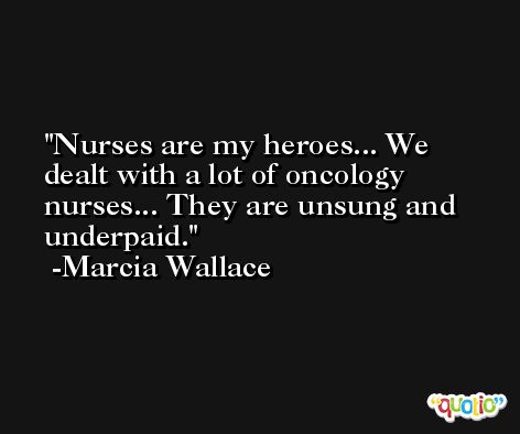 Nurses are my heroes... We dealt with a lot of oncology nurses... They are unsung and underpaid. -Marcia Wallace