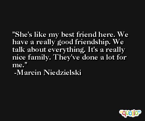 She's like my best friend here. We have a really good friendship. We talk about everything. It's a really nice family. They've done a lot for me. -Marcin Niedzielski