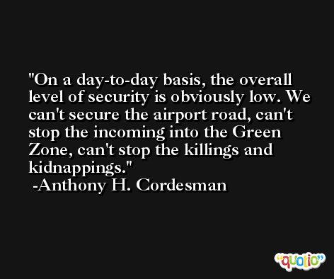 On a day-to-day basis, the overall level of security is obviously low. We can't secure the airport road, can't stop the incoming into the Green Zone, can't stop the killings and kidnappings. -Anthony H. Cordesman