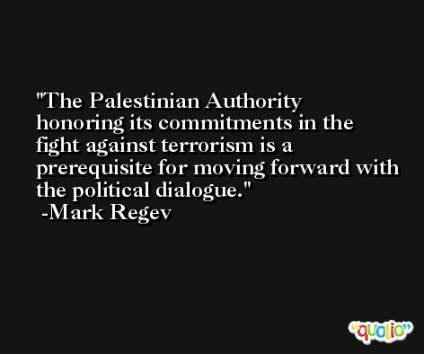 The Palestinian Authority honoring its commitments in the fight against terrorism is a prerequisite for moving forward with the political dialogue. -Mark Regev