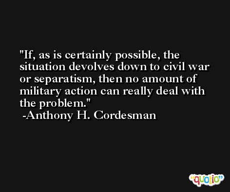 If, as is certainly possible, the situation devolves down to civil war or separatism, then no amount of military action can really deal with the problem. -Anthony H. Cordesman