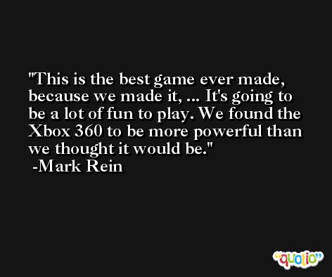 This is the best game ever made, because we made it, ... It's going to be a lot of fun to play. We found the Xbox 360 to be more powerful than we thought it would be. -Mark Rein