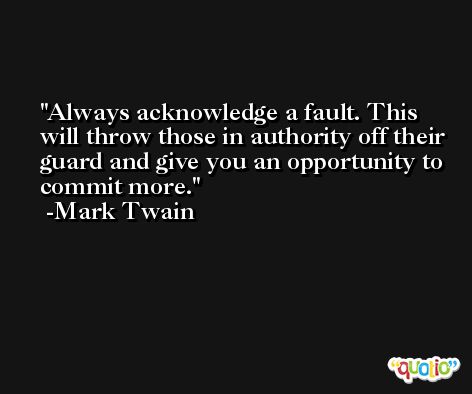 Always acknowledge a fault. This will throw those in authority off their guard and give you an opportunity to commit more. -Mark Twain