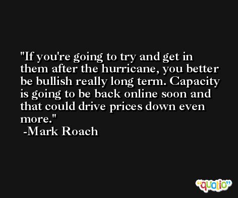If you're going to try and get in them after the hurricane, you better be bullish really long term. Capacity is going to be back online soon and that could drive prices down even more. -Mark Roach