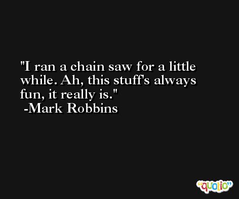 I ran a chain saw for a little while. Ah, this stuff's always fun, it really is. -Mark Robbins