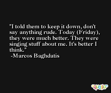 I told them to keep it down, don't say anything rude. Today (Friday), they were much better. They were singing stuff about me. It's better I think. -Marcos Baghdatis