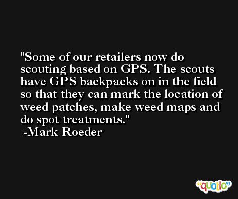 Some of our retailers now do scouting based on GPS. The scouts have GPS backpacks on in the field so that they can mark the location of weed patches, make weed maps and do spot treatments. -Mark Roeder