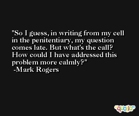 So I guess, in writing from my cell in the penitentiary, my question comes late. But what's the call? How could I have addressed this problem more calmly? -Mark Rogers