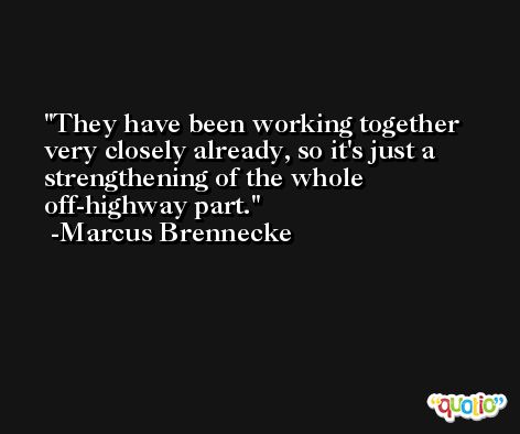 They have been working together very closely already, so it's just a strengthening of the whole off-highway part. -Marcus Brennecke