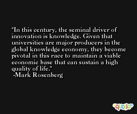 In this century, the seminal driver of innovation is knowledge. Given that universities are major producers in the global knowledge economy, they become pivotal in this race to maintain a viable economic base that can sustain a high quality of life. -Mark Rosenberg