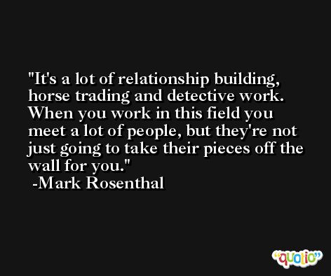 It's a lot of relationship building, horse trading and detective work. When you work in this field you meet a lot of people, but they're not just going to take their pieces off the wall for you. -Mark Rosenthal