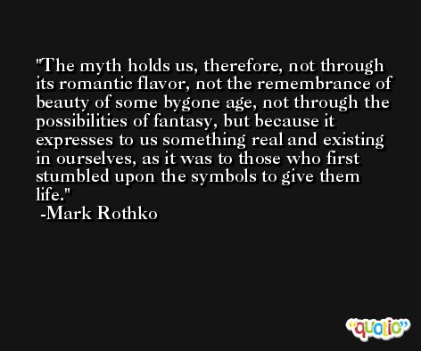 The myth holds us, therefore, not through its romantic flavor, not the remembrance of beauty of some bygone age, not through the possibilities of fantasy, but because it expresses to us something real and existing in ourselves, as it was to those who first stumbled upon the symbols to give them life. -Mark Rothko