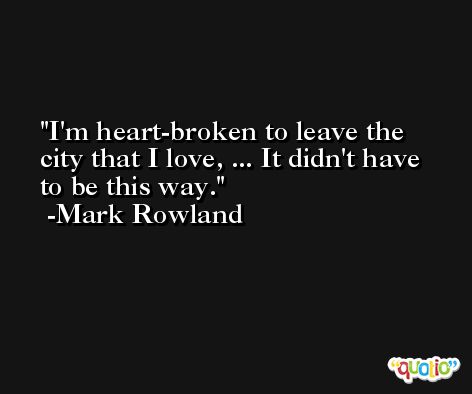 I'm heart-broken to leave the city that I love, ... It didn't have to be this way. -Mark Rowland