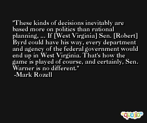 These kinds of decisions inevitably are based more on politics than rational planning, ... If [West Virginia] Sen. [Robert] Byrd could have his way, every department and agency of the federal government would end up in West Virginia. That's how the game is played of course, and certainly, Sen. Warner is no different. -Mark Rozell