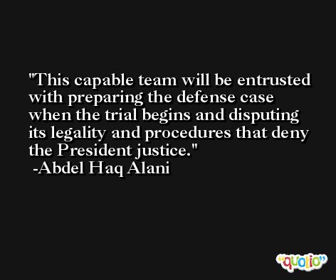 This capable team will be entrusted with preparing the defense case when the trial begins and disputing its legality and procedures that deny the President justice. -Abdel Haq Alani