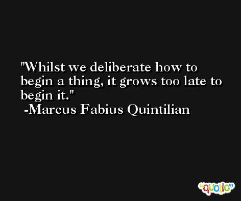 Whilst we deliberate how to begin a thing, it grows too late to begin it. -Marcus Fabius Quintilian