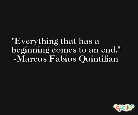 Everything that has a beginning comes to an end. -Marcus Fabius Quintilian