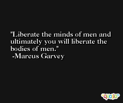 Liberate the minds of men and ultimately you will liberate the bodies of men. -Marcus Garvey