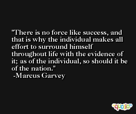 There is no force like success, and that is why the individual makes all effort to surround himself throughout life with the evidence of it; as of the individual, so should it be of the nation. -Marcus Garvey