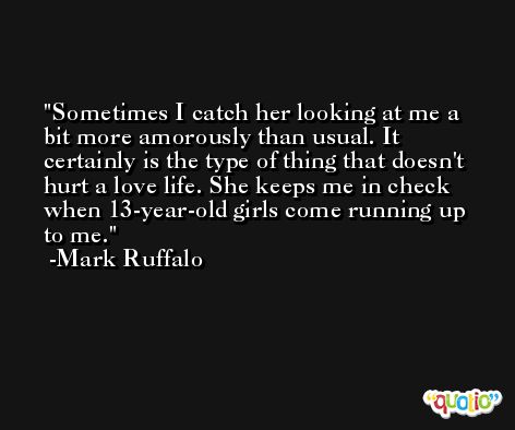 Sometimes I catch her looking at me a bit more amorously than usual. It certainly is the type of thing that doesn't hurt a love life. She keeps me in check when 13-year-old girls come running up to me. -Mark Ruffalo