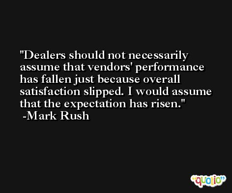 Dealers should not necessarily assume that vendors' performance has fallen just because overall satisfaction slipped. I would assume that the expectation has risen. -Mark Rush