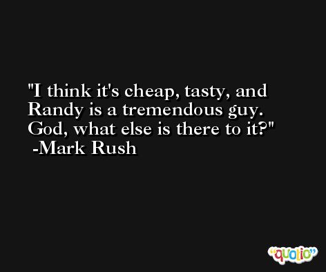 I think it's cheap, tasty, and Randy is a tremendous guy. God, what else is there to it? -Mark Rush