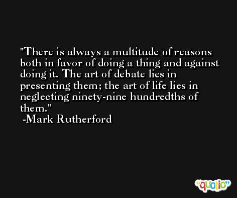 There is always a multitude of reasons both in favor of doing a thing and against doing it. The art of debate lies in presenting them; the art of life lies in neglecting ninety-nine hundredths of them. -Mark Rutherford