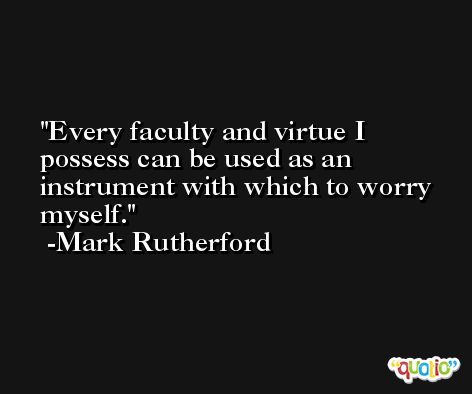 Every faculty and virtue I possess can be used as an instrument with which to worry myself. -Mark Rutherford