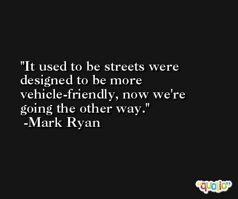 It used to be streets were designed to be more vehicle-friendly, now we're going the other way. -Mark Ryan
