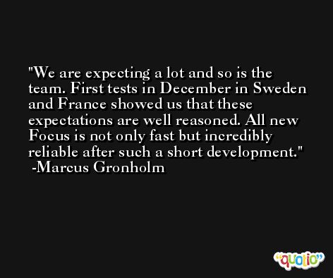 We are expecting a lot and so is the team. First tests in December in Sweden and France showed us that these expectations are well reasoned. All new Focus is not only fast but incredibly reliable after such a short development. -Marcus Gronholm