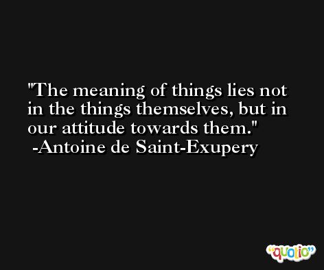 The meaning of things lies not in the things themselves, but in our attitude towards them. -Antoine de Saint-Exupery