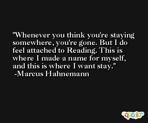Whenever you think you're staying somewhere, you're gone. But I do feel attached to Reading. This is where I made a name for myself, and this is where I want stay. -Marcus Hahnemann