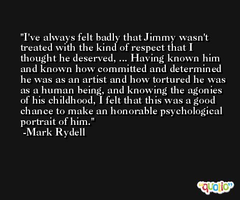 I've always felt badly that Jimmy wasn't treated with the kind of respect that I thought he deserved, ... Having known him and known how committed and determined he was as an artist and how tortured he was as a human being, and knowing the agonies of his childhood, I felt that this was a good chance to make an honorable psychological portrait of him. -Mark Rydell