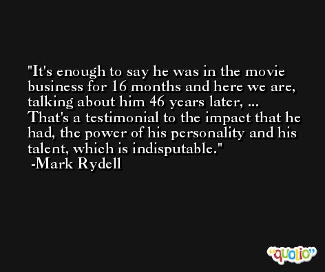 It's enough to say he was in the movie business for 16 months and here we are, talking about him 46 years later, ... That's a testimonial to the impact that he had, the power of his personality and his talent, which is indisputable. -Mark Rydell