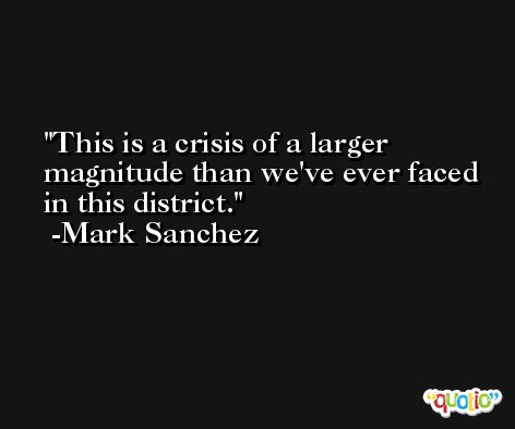 This is a crisis of a larger magnitude than we've ever faced in this district. -Mark Sanchez