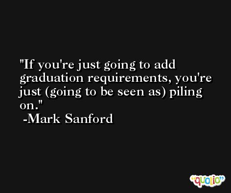 If you're just going to add graduation requirements, you're just (going to be seen as) piling on. -Mark Sanford