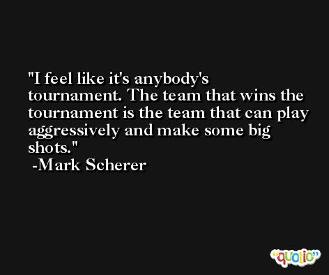 I feel like it's anybody's tournament. The team that wins the tournament is the team that can play aggressively and make some big shots. -Mark Scherer