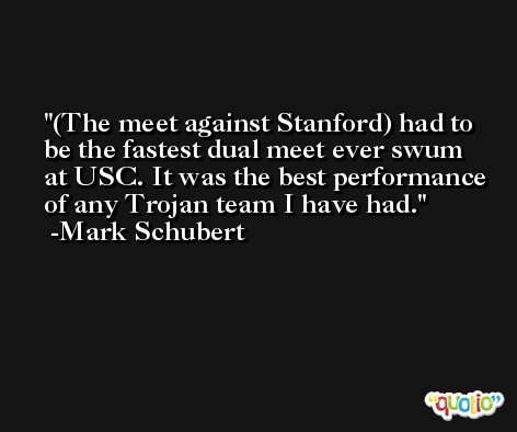 (The meet against Stanford) had to be the fastest dual meet ever swum at USC. It was the best performance of any Trojan team I have had. -Mark Schubert