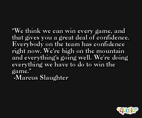 We think we can win every game, and that gives you a great deal of confidence. Everybody on the team has confidence right now. We're high on the mountain and everything's going well. We're doing everything we have to do to win the game. -Marcus Slaughter