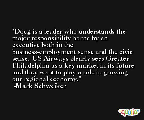 Doug is a leader who understands the major responsibility borne by an executive both in the business-employment sense and the civic sense. US Airways clearly sees Greater Philadelphia as a key market in its future and they want to play a role in growing our regional economy. -Mark Schweiker