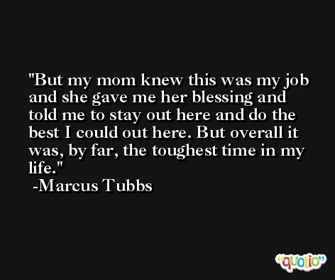 But my mom knew this was my job and she gave me her blessing and told me to stay out here and do the best I could out here. But overall it was, by far, the toughest time in my life. -Marcus Tubbs