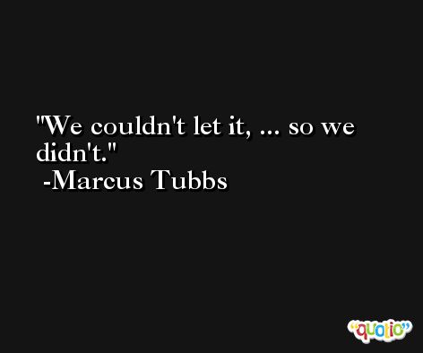 We couldn't let it, ... so we didn't. -Marcus Tubbs