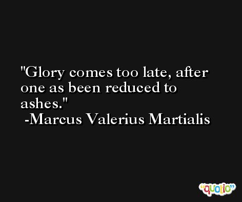 Glory comes too late, after one as been reduced to ashes. -Marcus Valerius Martialis