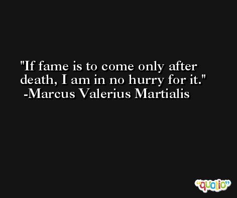 If fame is to come only after death, I am in no hurry for it. -Marcus Valerius Martialis
