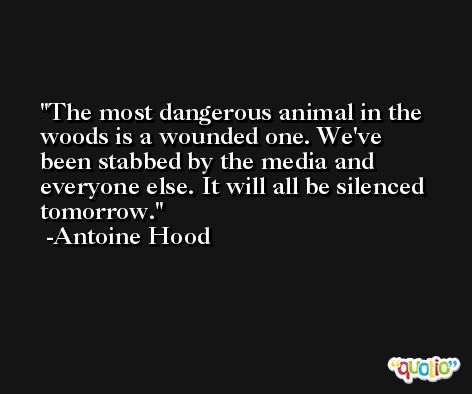 The most dangerous animal in the woods is a wounded one. We've been stabbed by the media and everyone else. It will all be silenced tomorrow. -Antoine Hood